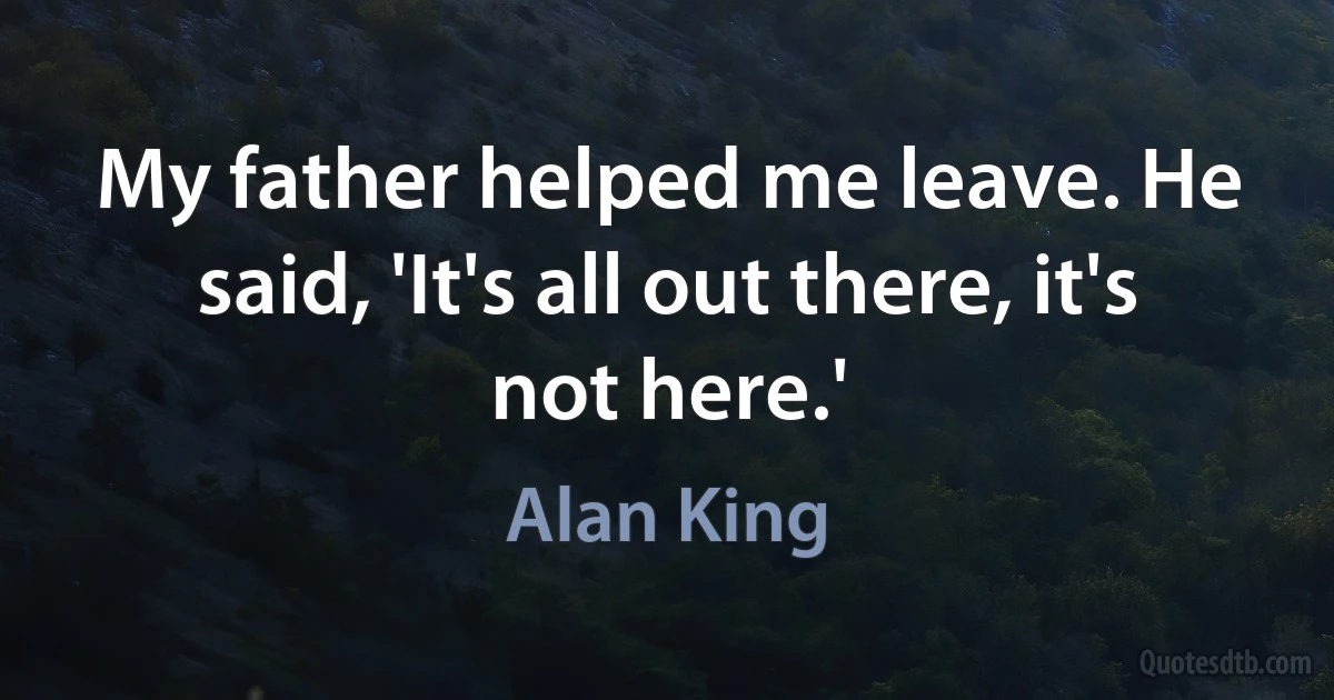 My father helped me leave. He said, 'It's all out there, it's not here.' (Alan King)