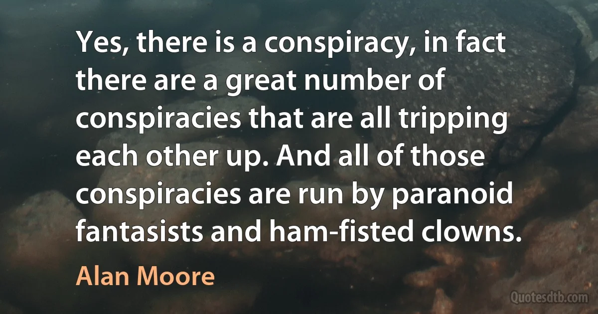 Yes, there is a conspiracy, in fact there are a great number of conspiracies that are all tripping each other up. And all of those conspiracies are run by paranoid fantasists and ham-fisted clowns. (Alan Moore)