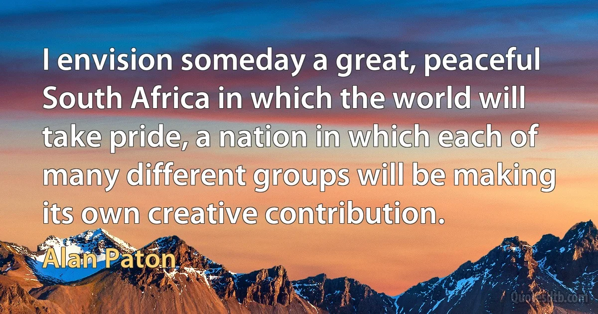 I envision someday a great, peaceful South Africa in which the world will take pride, a nation in which each of many different groups will be making its own creative contribution. (Alan Paton)