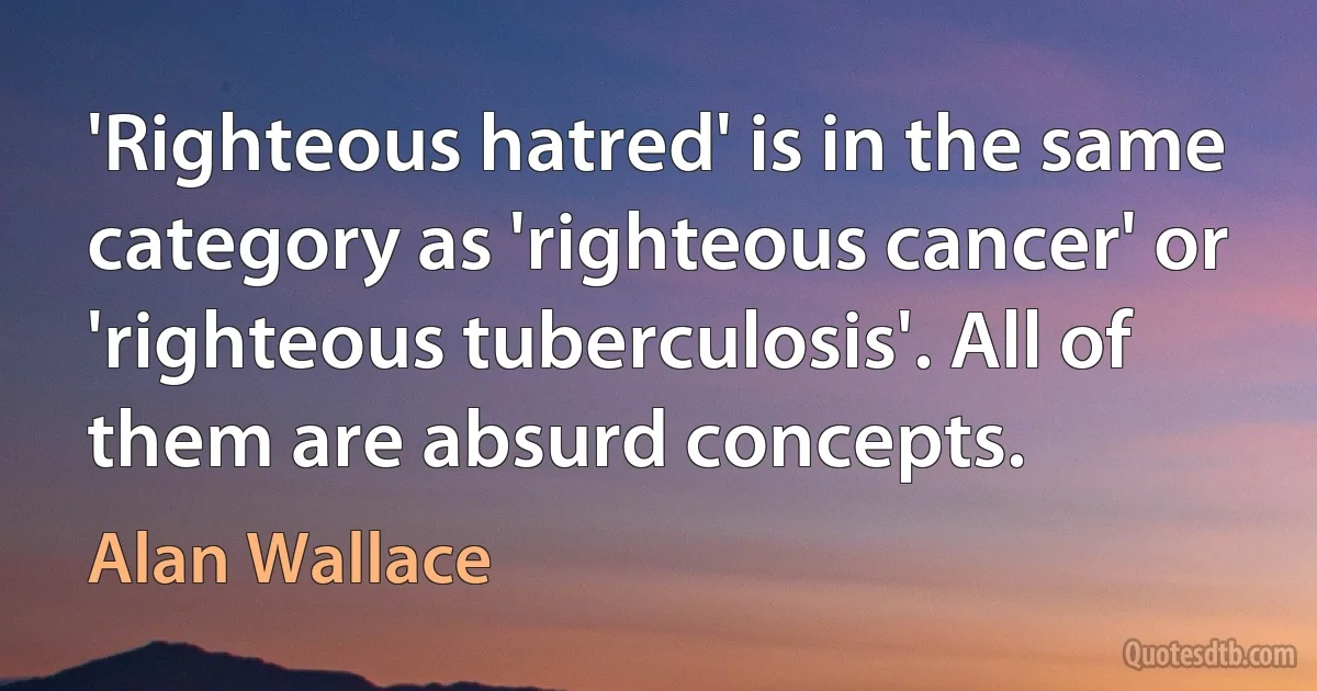 'Righteous hatred' is in the same category as 'righteous cancer' or 'righteous tuberculosis'. All of them are absurd concepts. (Alan Wallace)