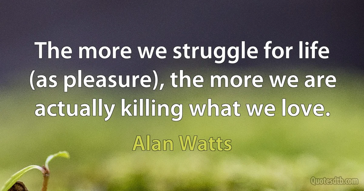 The more we struggle for life (as pleasure), the more we are actually killing what we love. (Alan Watts)