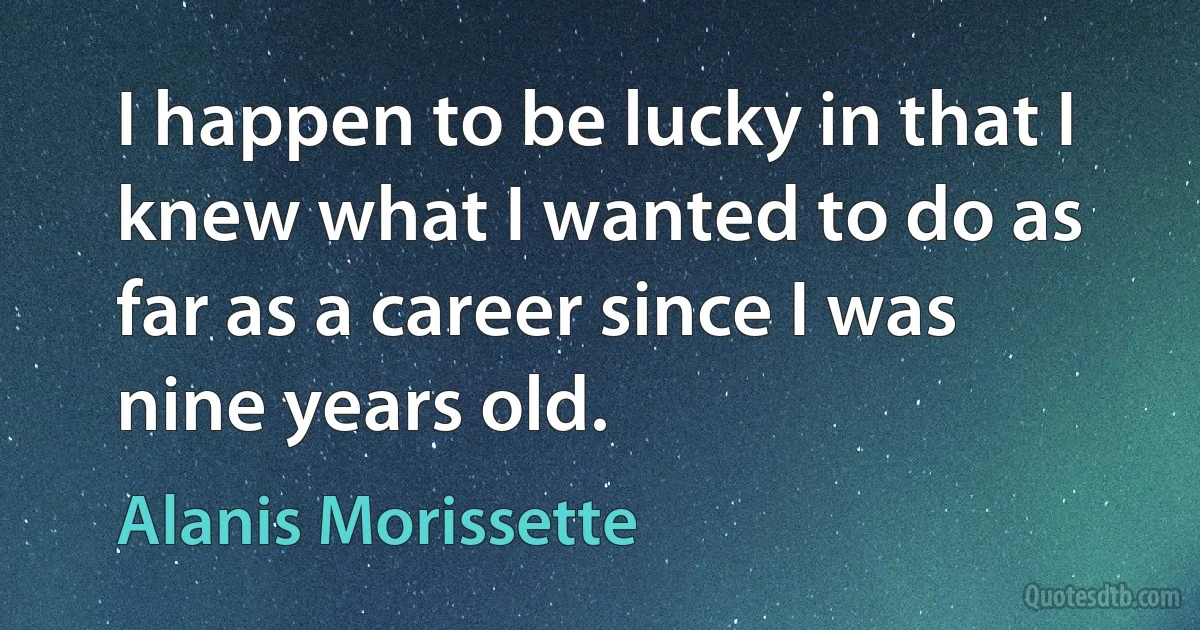 I happen to be lucky in that I knew what I wanted to do as far as a career since I was nine years old. (Alanis Morissette)