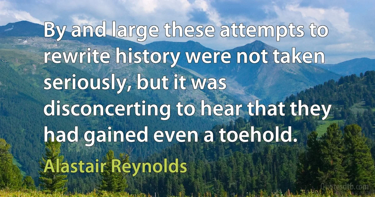 By and large these attempts to rewrite history were not taken seriously, but it was disconcerting to hear that they had gained even a toehold. (Alastair Reynolds)