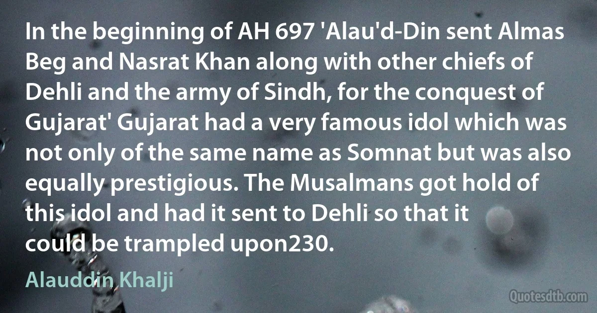 In the beginning of AH 697 'Alau'd-Din sent Almas Beg and Nasrat Khan along with other chiefs of Dehli and the army of Sindh, for the conquest of Gujarat' Gujarat had a very famous idol which was not only of the same name as Somnat but was also equally prestigious. The Musalmans got hold of this idol and had it sent to Dehli so that it could be trampled upon230. (Alauddin Khalji)