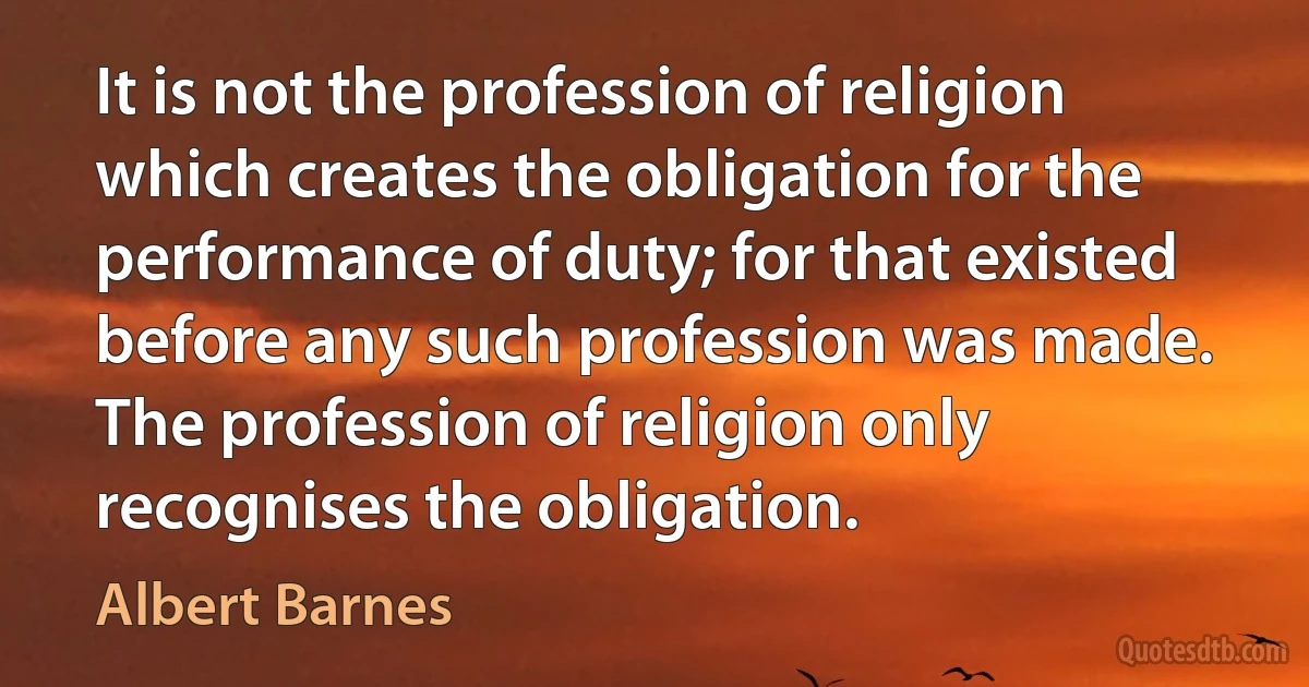 It is not the profession of religion which creates the obligation for the performance of duty; for that existed before any such profession was made. The profession of religion only recognises the obligation. (Albert Barnes)