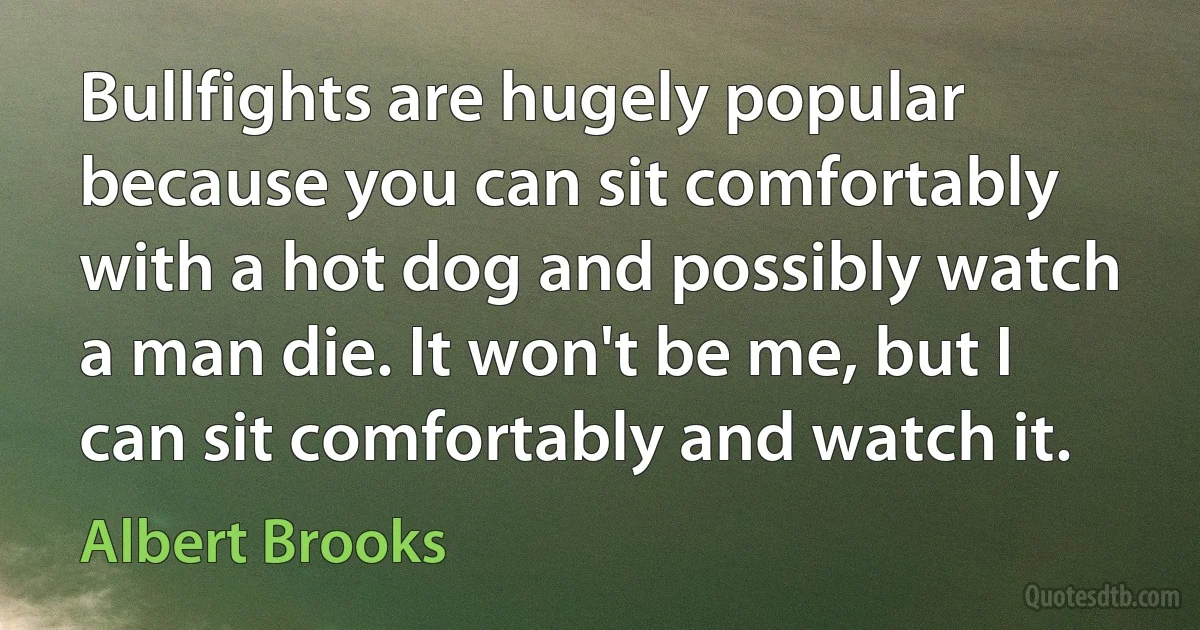 Bullfights are hugely popular because you can sit comfortably with a hot dog and possibly watch a man die. It won't be me, but I can sit comfortably and watch it. (Albert Brooks)