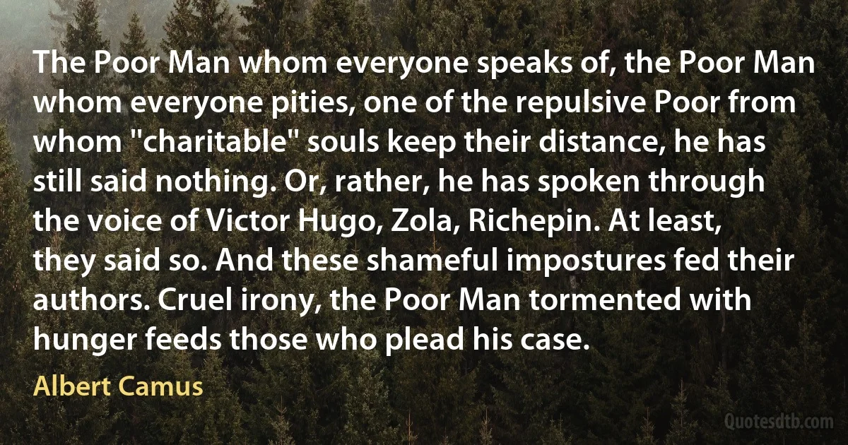 The Poor Man whom everyone speaks of, the Poor Man whom everyone pities, one of the repulsive Poor from whom ''charitable'' souls keep their distance, he has still said nothing. Or, rather, he has spoken through the voice of Victor Hugo, Zola, Richepin. At least, they said so. And these shameful impostures fed their authors. Cruel irony, the Poor Man tormented with hunger feeds those who plead his case. (Albert Camus)