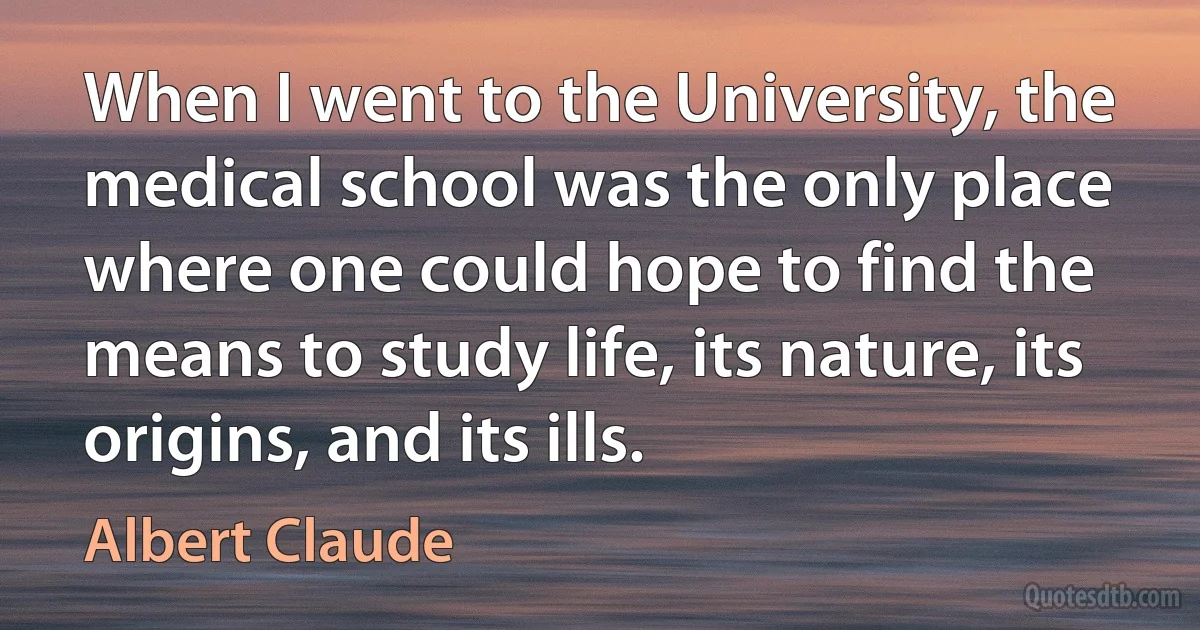 When I went to the University, the medical school was the only place where one could hope to find the means to study life, its nature, its origins, and its ills. (Albert Claude)