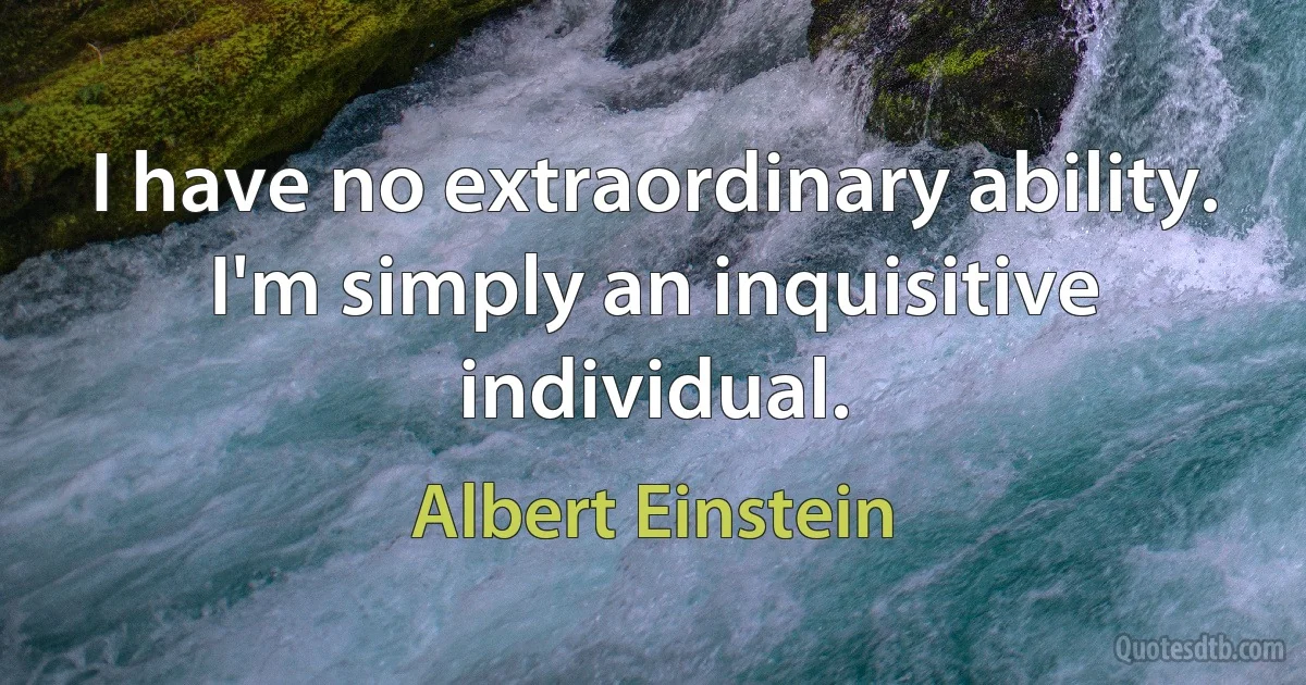 I have no extraordinary ability. I'm simply an inquisitive individual. (Albert Einstein)