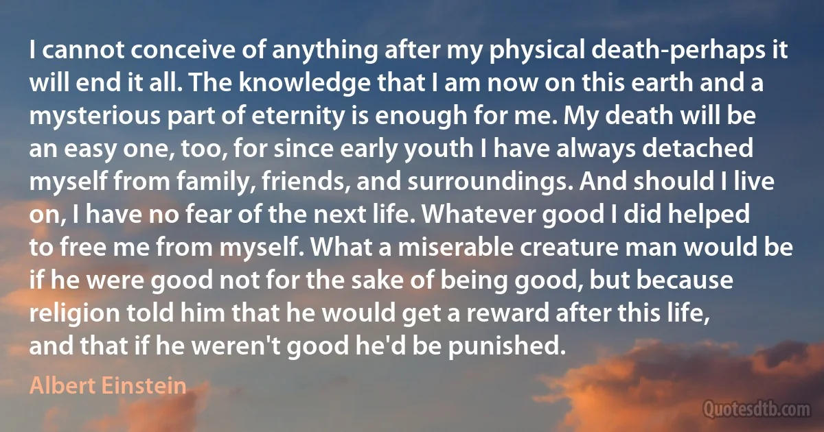 I cannot conceive of anything after my physical death-perhaps it will end it all. The knowledge that I am now on this earth and a mysterious part of eternity is enough for me. My death will be an easy one, too, for since early youth I have always detached myself from family, friends, and surroundings. And should I live on, I have no fear of the next life. Whatever good I did helped to free me from myself. What a miserable creature man would be if he were good not for the sake of being good, but because religion told him that he would get a reward after this life, and that if he weren't good he'd be punished. (Albert Einstein)