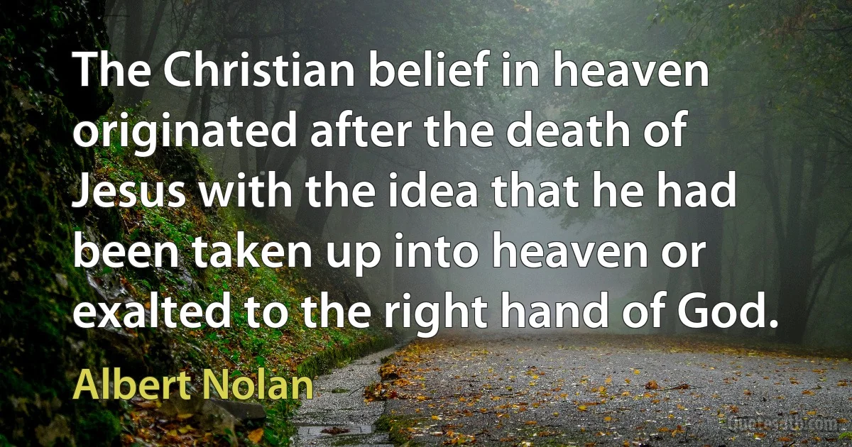 The Christian belief in heaven originated after the death of Jesus with the idea that he had been taken up into heaven or exalted to the right hand of God. (Albert Nolan)