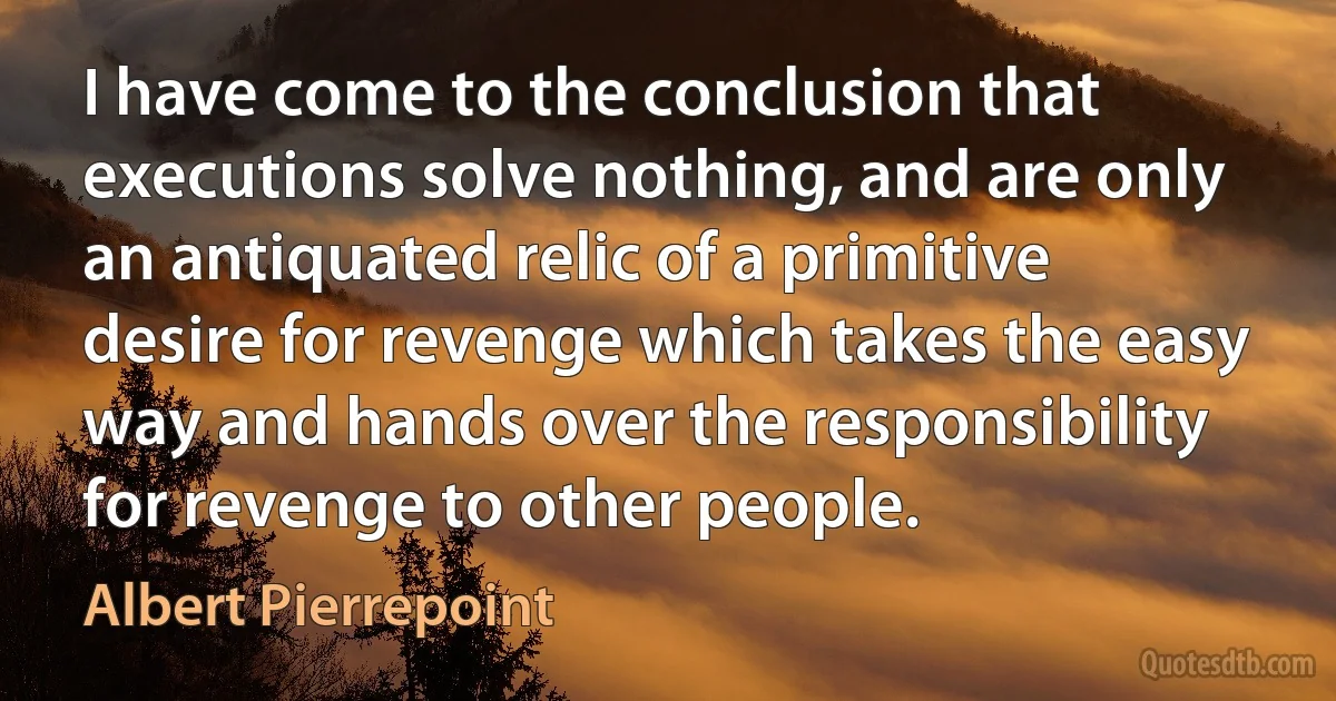 I have come to the conclusion that executions solve nothing, and are only an antiquated relic of a primitive desire for revenge which takes the easy way and hands over the responsibility for revenge to other people. (Albert Pierrepoint)