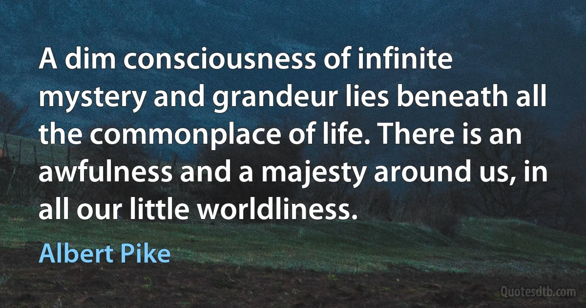 A dim consciousness of infinite mystery and grandeur lies beneath all the commonplace of life. There is an awfulness and a majesty around us, in all our little worldliness. (Albert Pike)