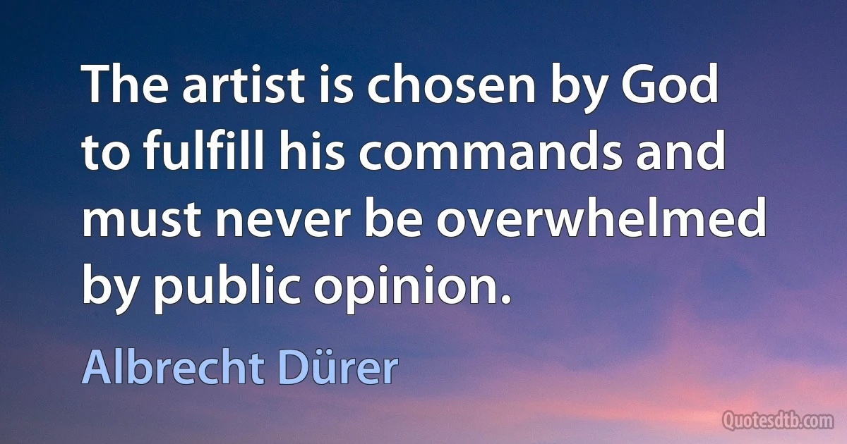 The artist is chosen by God to fulfill his commands and must never be overwhelmed by public opinion. (Albrecht Dürer)