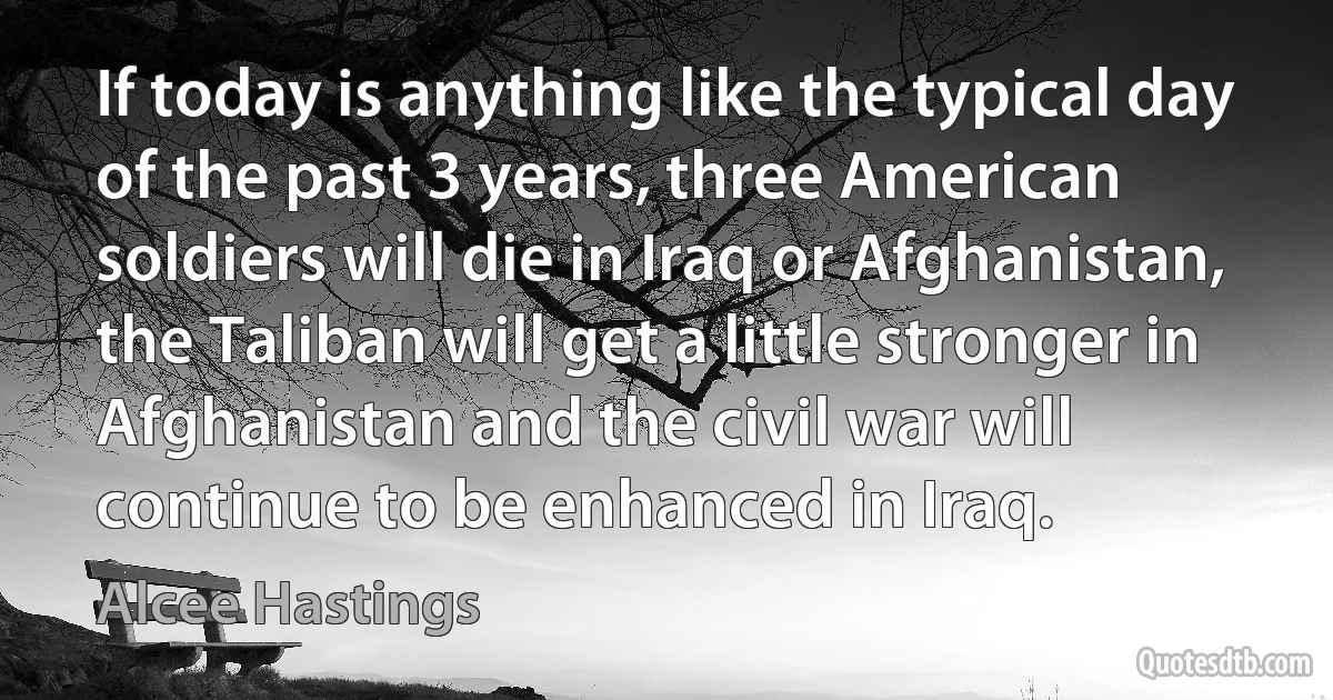 If today is anything like the typical day of the past 3 years, three American soldiers will die in Iraq or Afghanistan, the Taliban will get a little stronger in Afghanistan and the civil war will continue to be enhanced in Iraq. (Alcee Hastings)