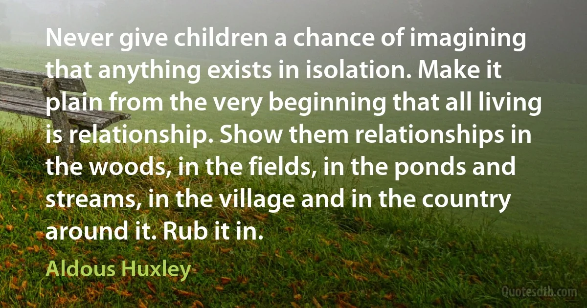 Never give children a chance of imagining that anything exists in isolation. Make it plain from the very beginning that all living is relationship. Show them relationships in the woods, in the fields, in the ponds and streams, in the village and in the country around it. Rub it in. (Aldous Huxley)