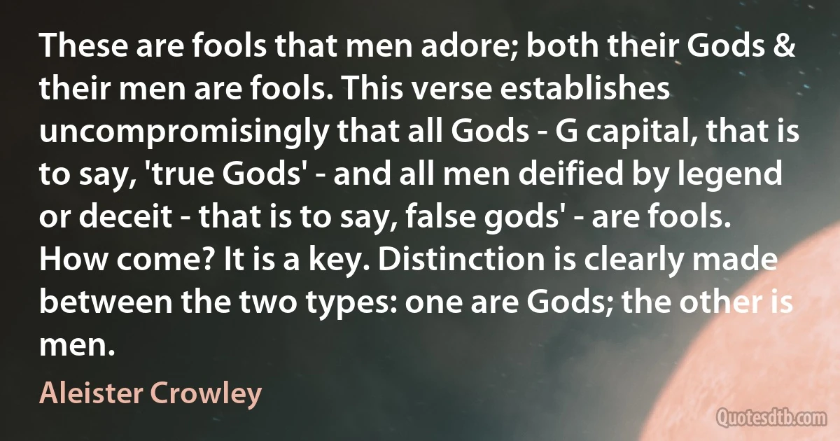 These are fools that men adore; both their Gods & their men are fools. This verse establishes uncompromisingly that all Gods - G capital, that is to say, 'true Gods' - and all men deified by legend or deceit - that is to say, false gods' - are fools. How come? It is a key. Distinction is clearly made between the two types: one are Gods; the other is men. (Aleister Crowley)