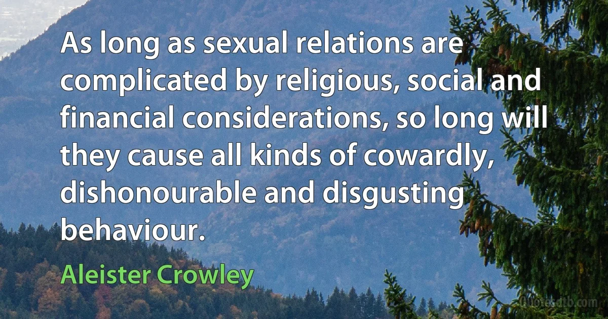 As long as sexual relations are complicated by religious, social and financial considerations, so long will they cause all kinds of cowardly, dishonourable and disgusting behaviour. (Aleister Crowley)