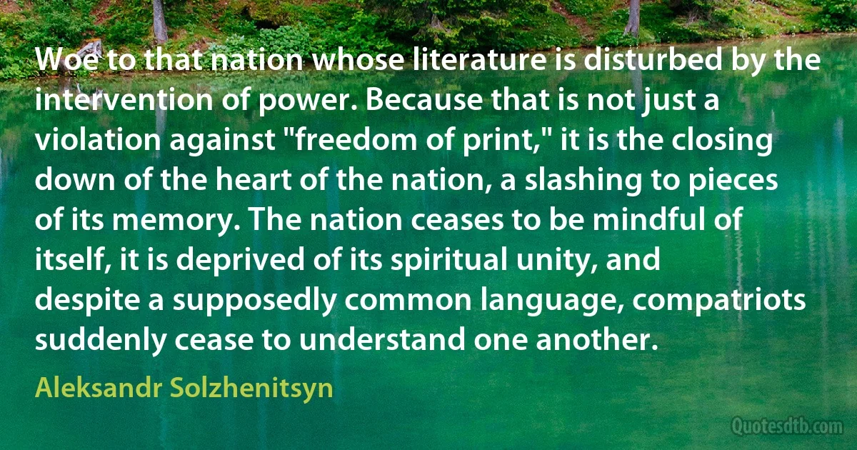 Woe to that nation whose literature is disturbed by the intervention of power. Because that is not just a violation against "freedom of print," it is the closing down of the heart of the nation, a slashing to pieces of its memory. The nation ceases to be mindful of itself, it is deprived of its spiritual unity, and despite a supposedly common language, compatriots suddenly cease to understand one another. (Aleksandr Solzhenitsyn)