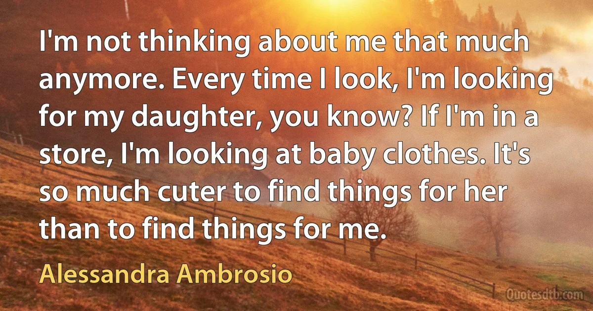 I'm not thinking about me that much anymore. Every time I look, I'm looking for my daughter, you know? If I'm in a store, I'm looking at baby clothes. It's so much cuter to find things for her than to find things for me. (Alessandra Ambrosio)