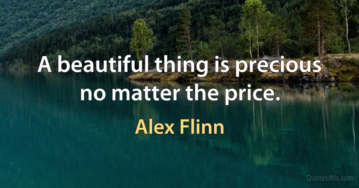 A beautiful thing is precious no matter the price. (Alex Flinn)