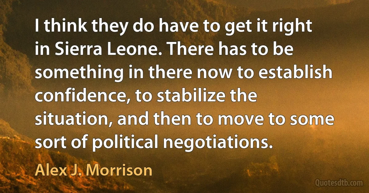 I think they do have to get it right in Sierra Leone. There has to be something in there now to establish confidence, to stabilize the situation, and then to move to some sort of political negotiations. (Alex J. Morrison)