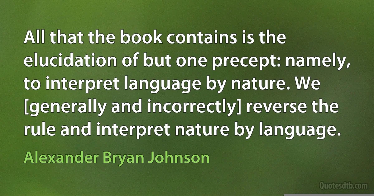 All that the book contains is the elucidation of but one precept: namely, to interpret language by nature. We [generally and incorrectly] reverse the rule and interpret nature by language. (Alexander Bryan Johnson)