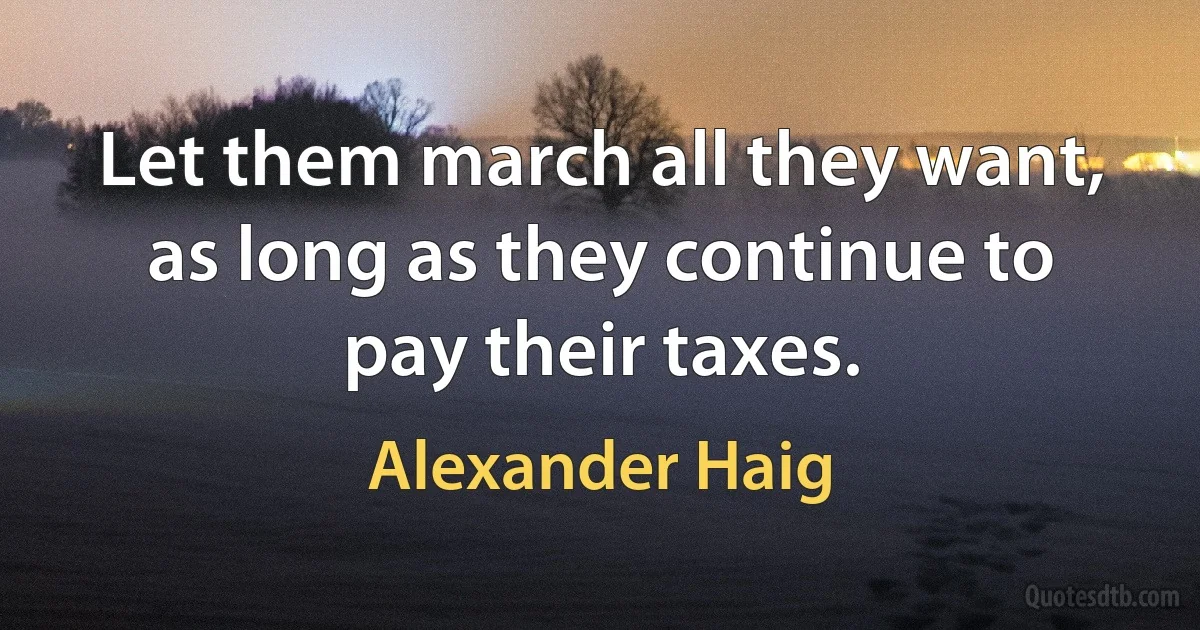 Let them march all they want, as long as they continue to pay their taxes. (Alexander Haig)