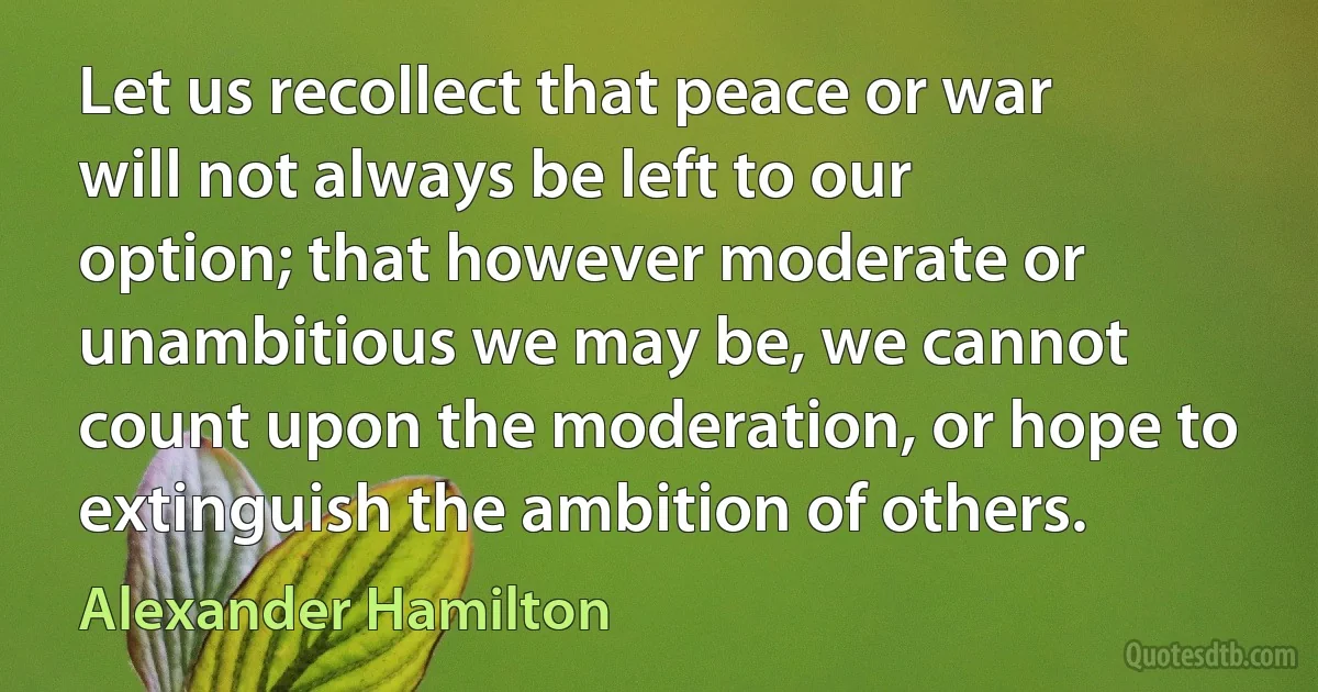 Let us recollect that peace or war will not always be left to our option; that however moderate or unambitious we may be, we cannot count upon the moderation, or hope to extinguish the ambition of others. (Alexander Hamilton)