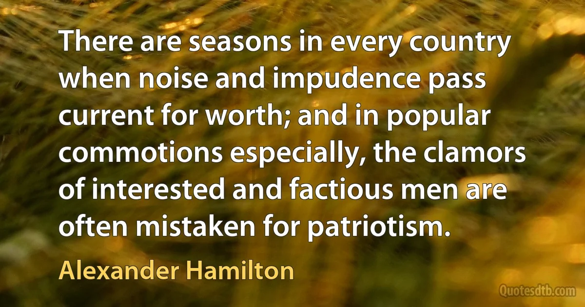 There are seasons in every country when noise and impudence pass current for worth; and in popular commotions especially, the clamors of interested and factious men are often mistaken for patriotism. (Alexander Hamilton)