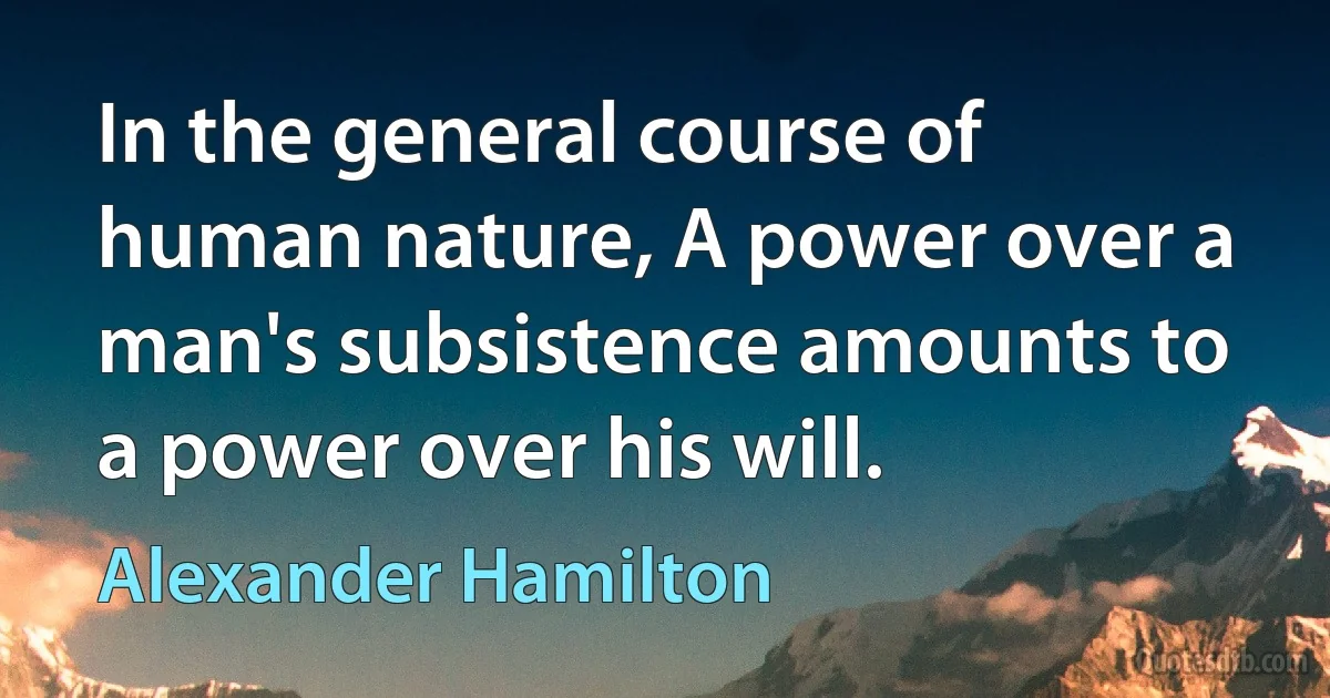 In the general course of human nature, A power over a man's subsistence amounts to a power over his will. (Alexander Hamilton)