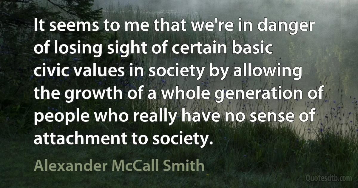 It seems to me that we're in danger of losing sight of certain basic civic values in society by allowing the growth of a whole generation of people who really have no sense of attachment to society. (Alexander McCall Smith)