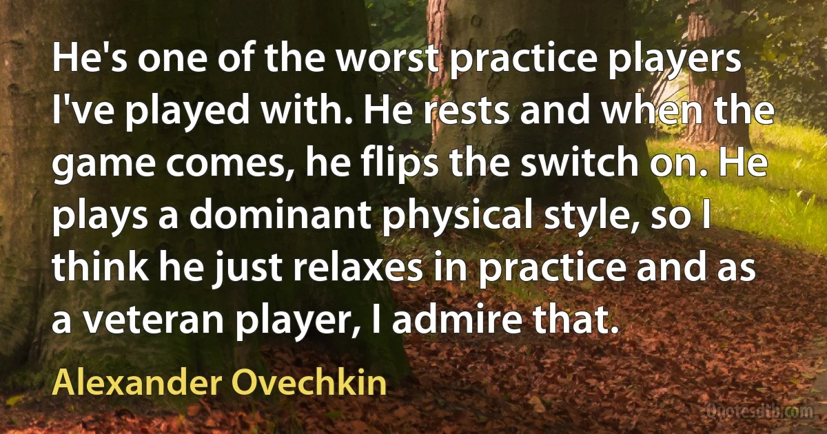 He's one of the worst practice players I've played with. He rests and when the game comes, he flips the switch on. He plays a dominant physical style, so I think he just relaxes in practice and as a veteran player, I admire that. (Alexander Ovechkin)