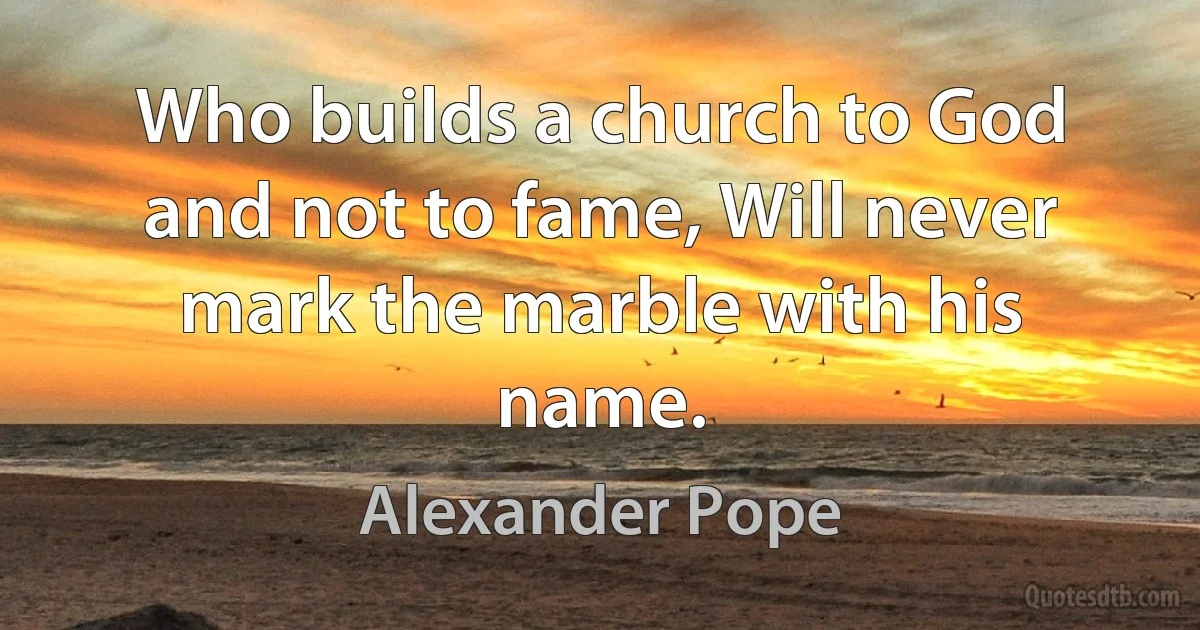 Who builds a church to God and not to fame, Will never mark the marble with his name. (Alexander Pope)