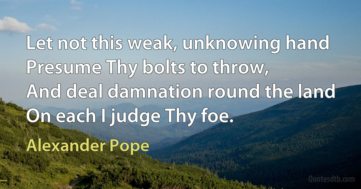 Let not this weak, unknowing hand
Presume Thy bolts to throw,
And deal damnation round the land
On each I judge Thy foe. (Alexander Pope)