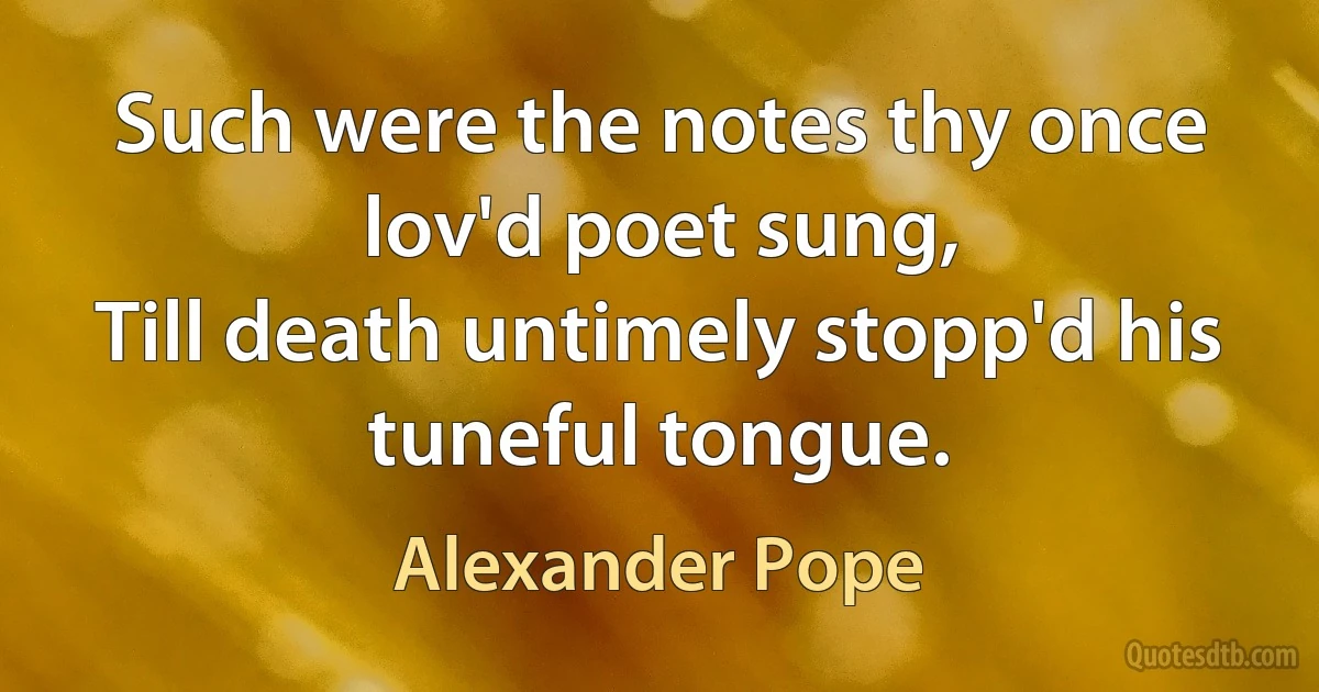 Such were the notes thy once lov'd poet sung,
Till death untimely stopp'd his tuneful tongue. (Alexander Pope)