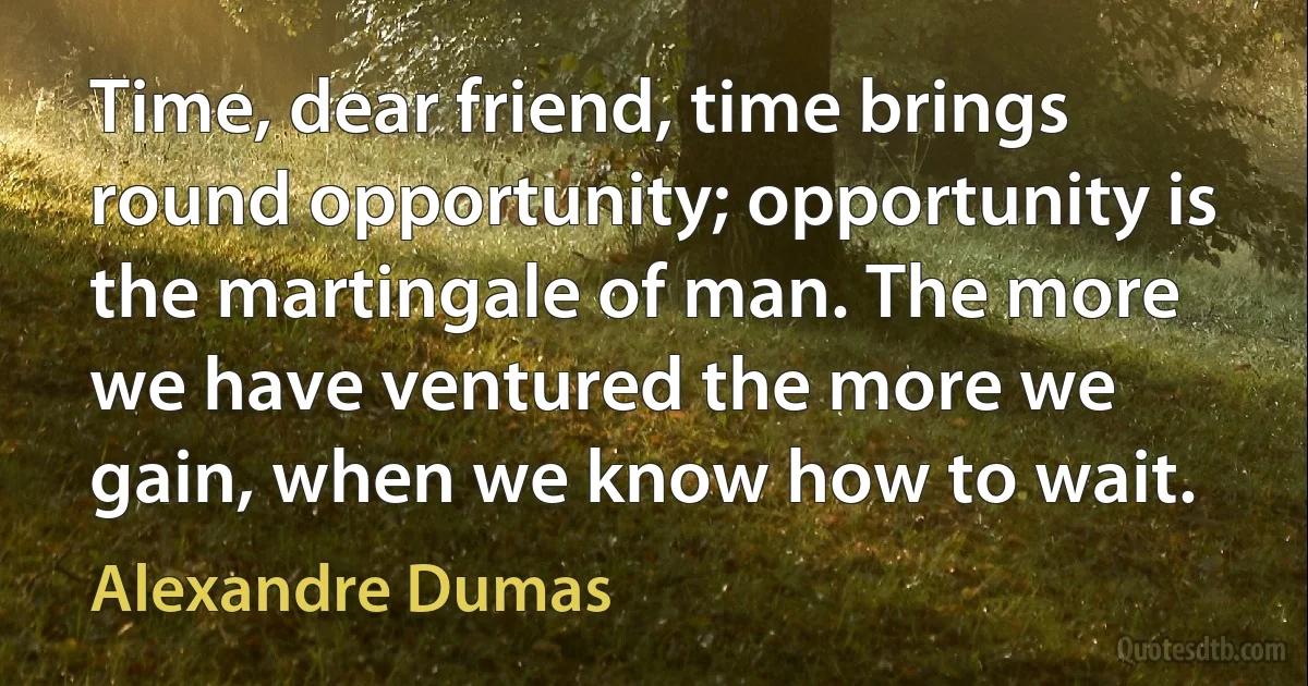 Time, dear friend, time brings round opportunity; opportunity is the martingale of man. The more we have ventured the more we gain, when we know how to wait. (Alexandre Dumas)