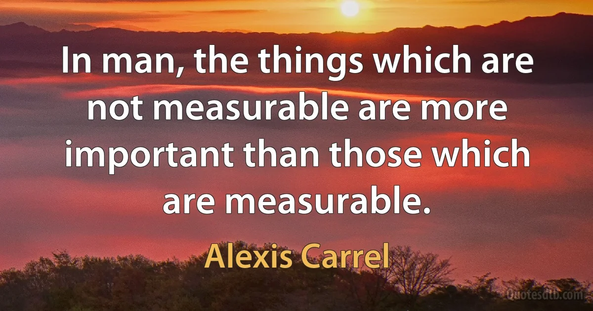 In man, the things which are not measurable are more important than those which are measurable. (Alexis Carrel)