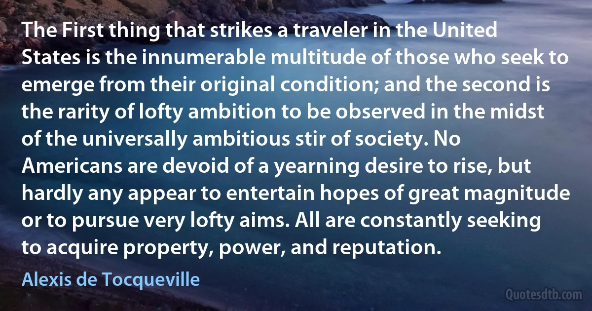 The First thing that strikes a traveler in the United States is the innumerable multitude of those who seek to emerge from their original condition; and the second is the rarity of lofty ambition to be observed in the midst of the universally ambitious stir of society. No Americans are devoid of a yearning desire to rise, but hardly any appear to entertain hopes of great magnitude or to pursue very lofty aims. All are constantly seeking to acquire property, power, and reputation. (Alexis de Tocqueville)