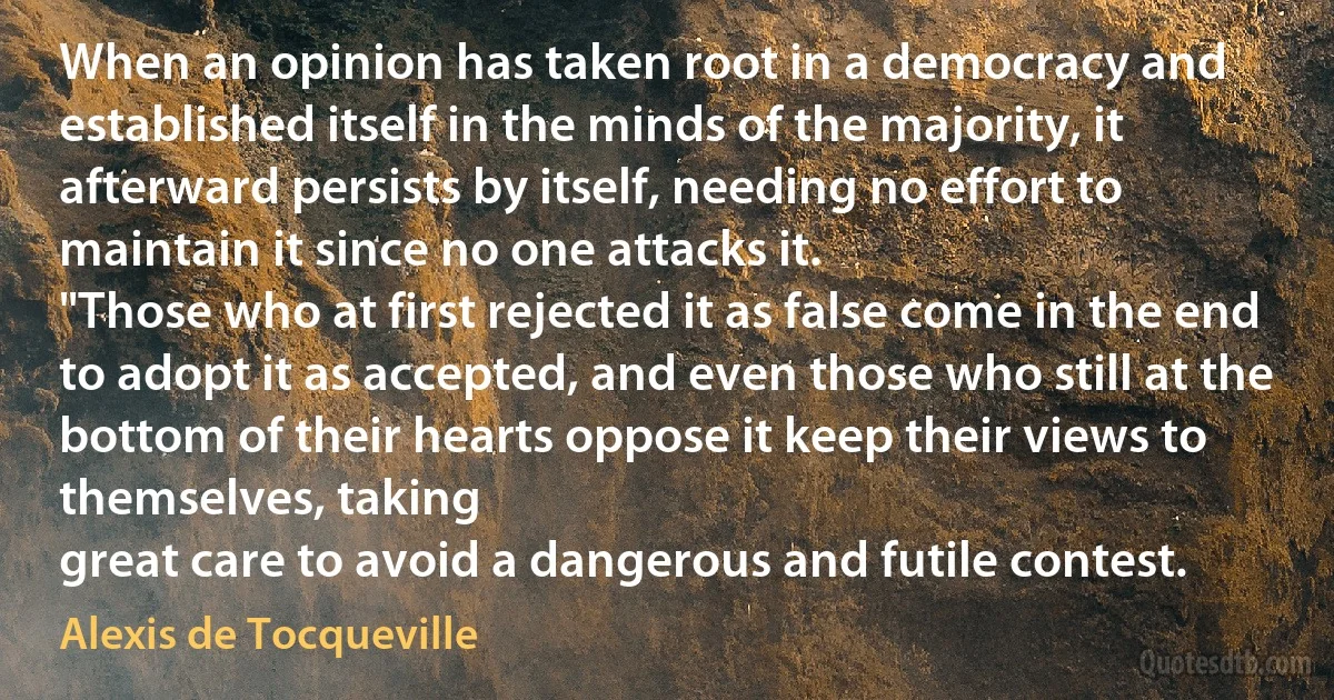 When an opinion has taken root in a democracy and established itself in the minds of the majority, it afterward persists by itself, needing no effort to maintain it since no one attacks it.
"Those who at first rejected it as false come in the end to adopt it as accepted, and even those who still at the bottom of their hearts oppose it keep their views to themselves, taking
great care to avoid a dangerous and futile contest. (Alexis de Tocqueville)