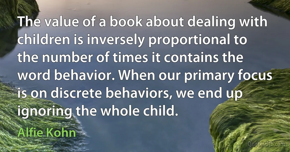 The value of a book about dealing with children is inversely proportional to the number of times it contains the word behavior. When our primary focus is on discrete behaviors, we end up ignoring the whole child. (Alfie Kohn)