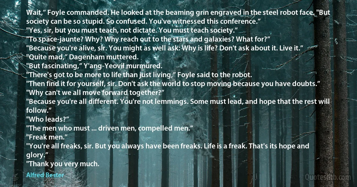 Wait,” Foyle commanded. He looked at the beaming grin engraved in the steel robot face. "But society can be so stupid. So confused. You've witnessed this conference.”
"Yes, sir, but you must teach, not dictate. You must teach society.”
"To space-jaunte? Why? Why reach out to the stars and galaxies? What for?”
"Because you're alive, sir. You might as well ask: Why is life? Don't ask about it. Live it.”
"Quite mad,” Dagenham muttered.
"But fascinating,” Y'ang-Yeovil murmured.
"There's got to be more to life than just living,” Foyle said to the robot.
"Then find it for yourself, sir. Don't ask the world to stop moving because you have doubts.”
"Why can't we all move forward together?”
"Because you're all different. You're not lemmings. Some must lead, and hope that the rest will follow.”
"Who leads?”
"The men who must ... driven men, compelled men.”
"Freak men.”
"You're all freaks, sir. But you always have been freaks. Life is a freak. That's its hope and glory.”
"Thank you very much. (Alfred Bester)