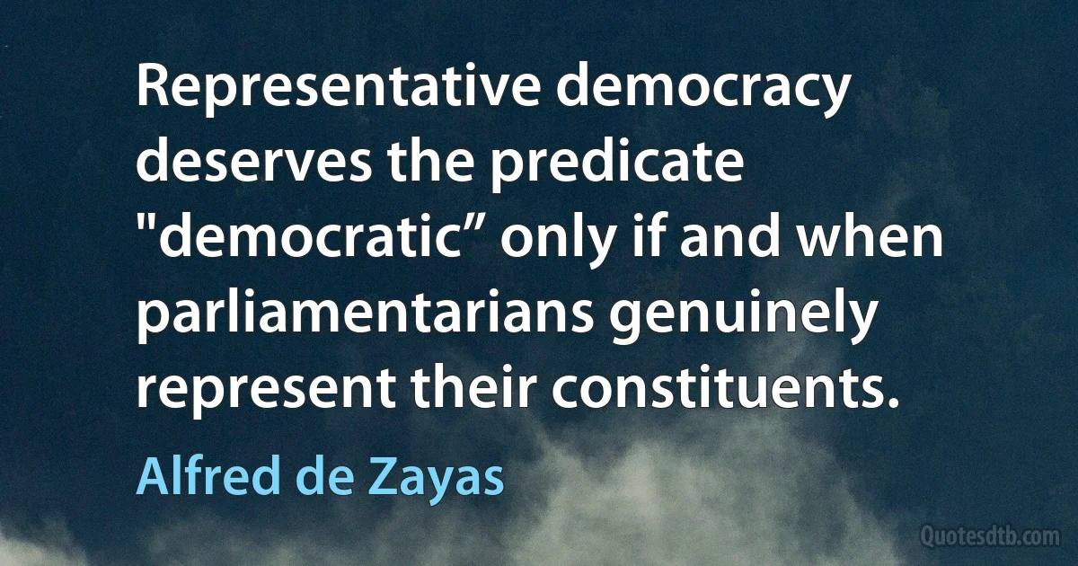 Representative democracy deserves the predicate "democratic” only if and when parliamentarians genuinely represent their constituents. (Alfred de Zayas)