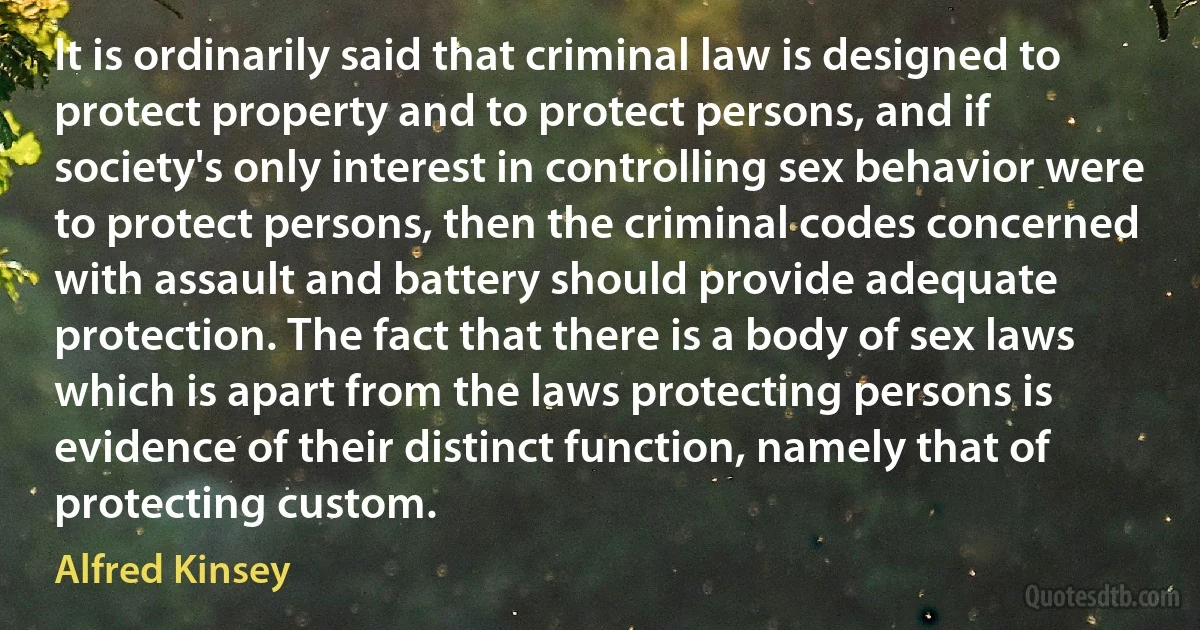 It is ordinarily said that criminal law is designed to protect property and to protect persons, and if society's only interest in controlling sex behavior were to protect persons, then the criminal codes concerned with assault and battery should provide adequate protection. The fact that there is a body of sex laws which is apart from the laws protecting persons is evidence of their distinct function, namely that of protecting custom. (Alfred Kinsey)