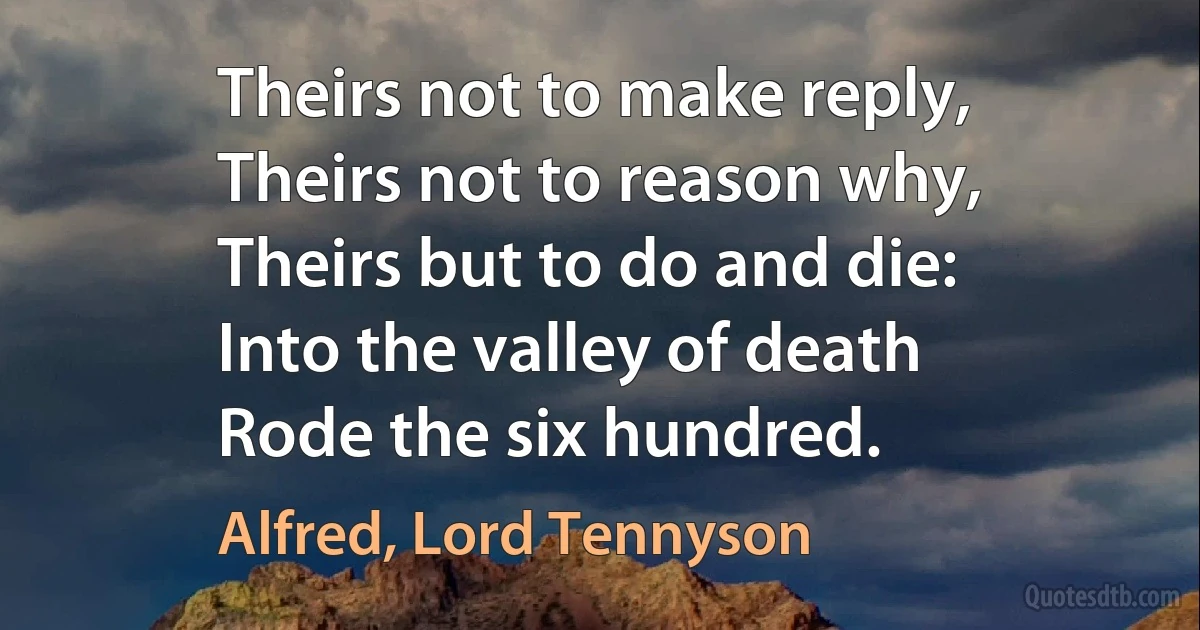 Theirs not to make reply,
Theirs not to reason why,
Theirs but to do and die:
Into the valley of death
Rode the six hundred. (Alfred, Lord Tennyson)