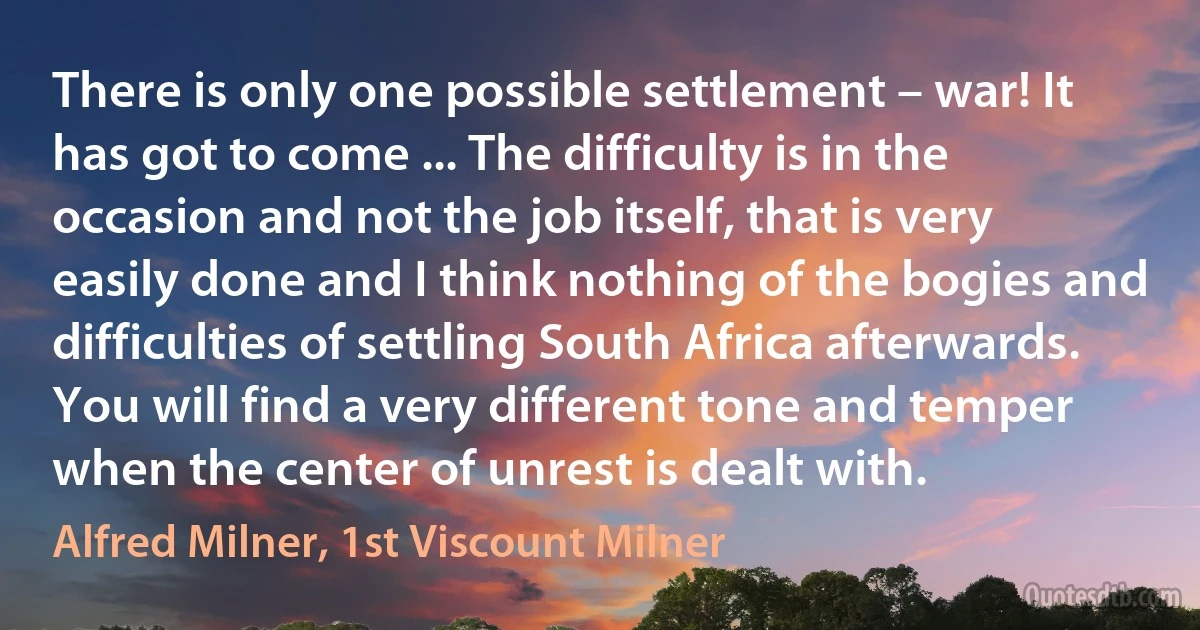 There is only one possible settlement – war! It has got to come ... The difficulty is in the occasion and not the job itself, that is very easily done and I think nothing of the bogies and difficulties of settling South Africa afterwards. You will find a very different tone and temper when the center of unrest is dealt with. (Alfred Milner, 1st Viscount Milner)