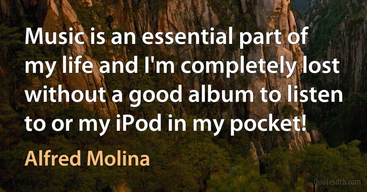 Music is an essential part of my life and I'm completely lost without a good album to listen to or my iPod in my pocket! (Alfred Molina)