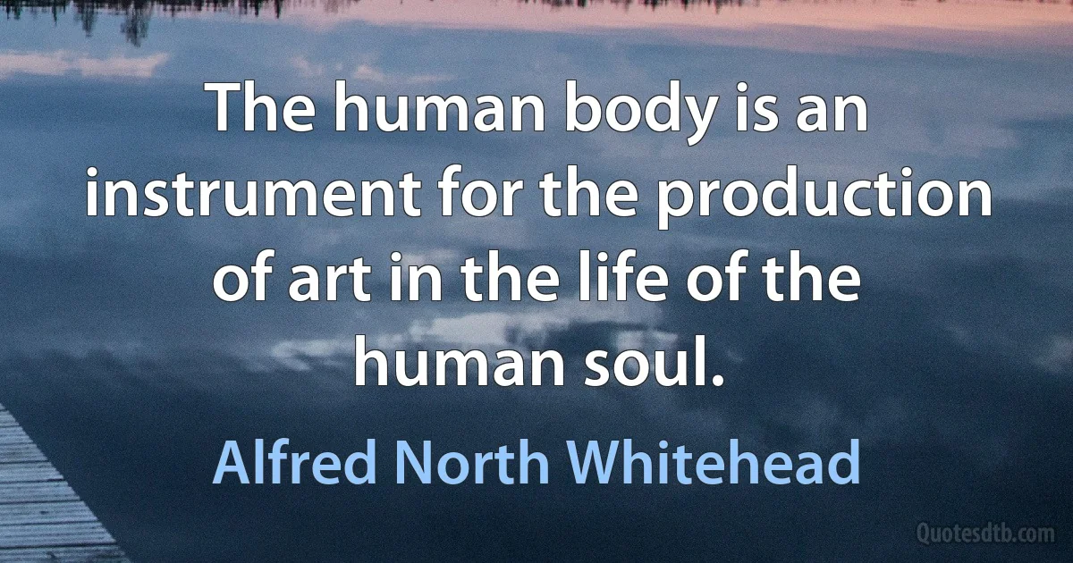 The human body is an instrument for the production of art in the life of the human soul. (Alfred North Whitehead)