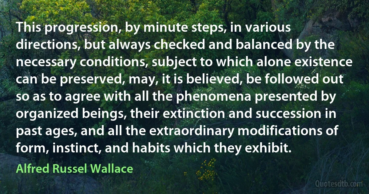 This progression, by minute steps, in various directions, but always checked and balanced by the necessary conditions, subject to which alone existence can be preserved, may, it is believed, be followed out so as to agree with all the phenomena presented by organized beings, their extinction and succession in past ages, and all the extraordinary modifications of form, instinct, and habits which they exhibit. (Alfred Russel Wallace)