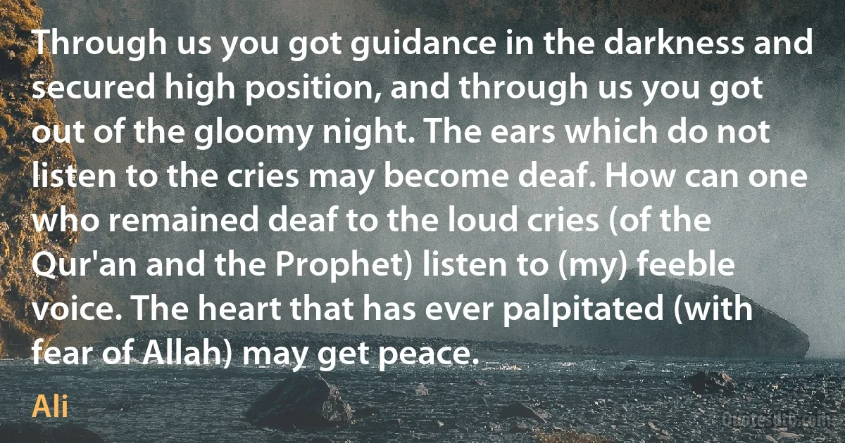 Through us you got guidance in the darkness and secured high position, and through us you got out of the gloomy night. The ears which do not listen to the cries may become deaf. How can one who remained deaf to the loud cries (of the Qur'an and the Prophet) listen to (my) feeble voice. The heart that has ever palpitated (with fear of Allah) may get peace. (Ali)